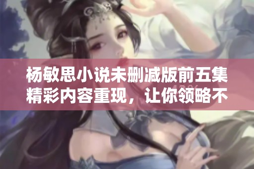 杨敏思小说未删减版前五集精彩内容重现，让你领略不一样的故事魅力