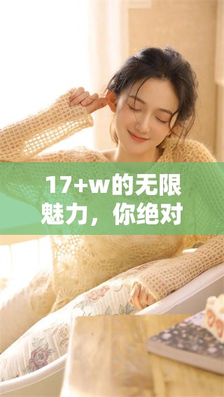 17+w的无限魅力，你绝对想要了解这些精彩内容！