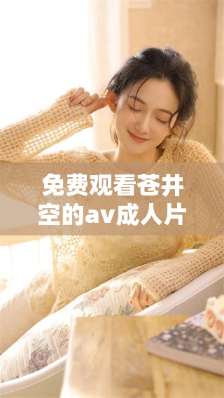 免费观看苍井空的****片，尽情享受精彩内容与视觉盛宴。