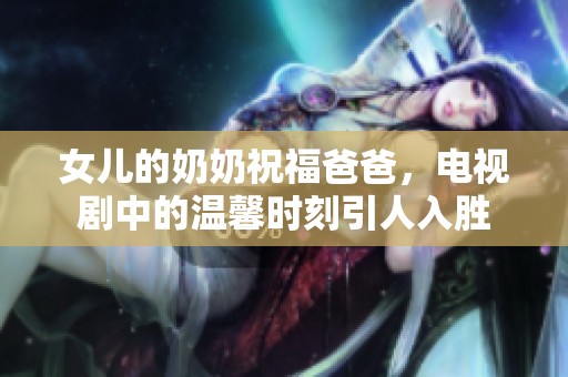 女儿的奶奶祝福爸爸，电视剧中的温馨时刻引人入胜