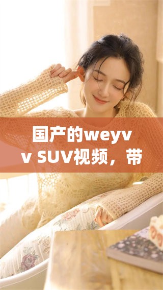 国产的weyvv SUV视频，带你深度了解这款热门车型的魅力与性能