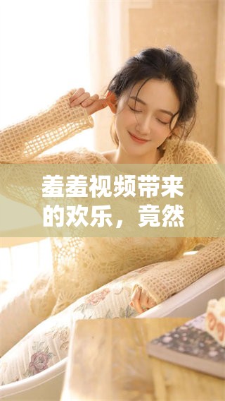 羞羞视频带来的欢乐，竟然让人欲罢不能了。