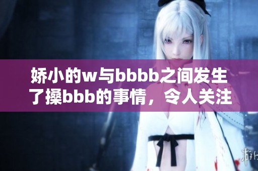 娇小的w与bbbb之间发生了搡bbb的事情，令人关注不已的事件引发讨论