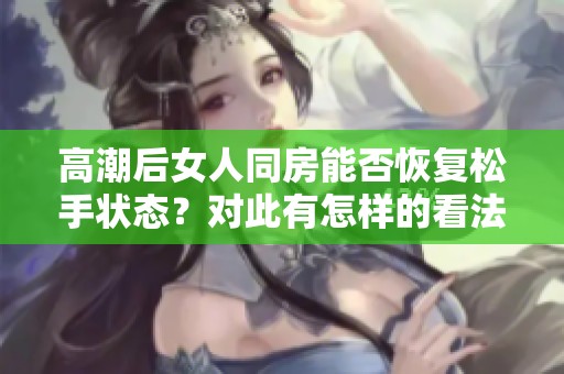 高潮后女人同房能否恢复松手状态？对此有怎样的看法和解读呢