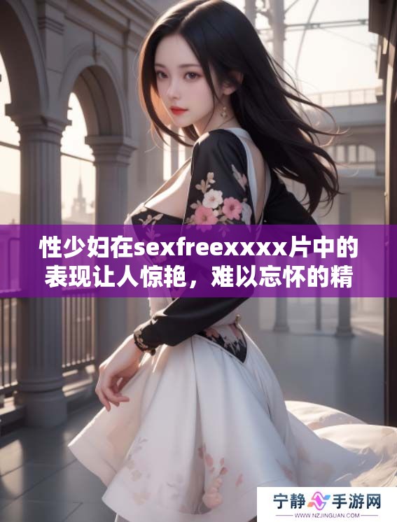 性少妇在sexfreexxxx片中的表现让人惊艳，难以忘怀的精彩瞬间