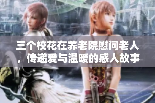 三个校花在养老院慰问老人，传递爱与温暖的感人故事