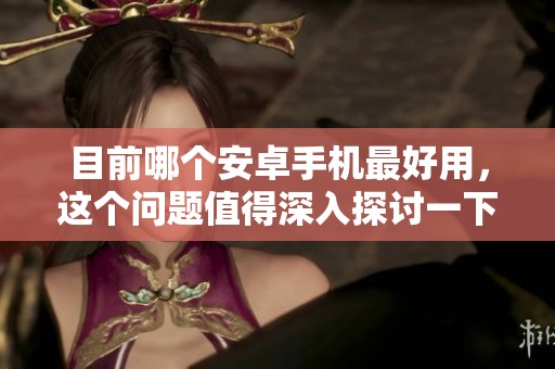 目前哪个安卓手机最好用，这个问题值得深入探讨一下