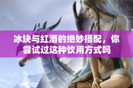 冰块与红酒的绝妙搭配，你尝试过这种饮用方式吗
