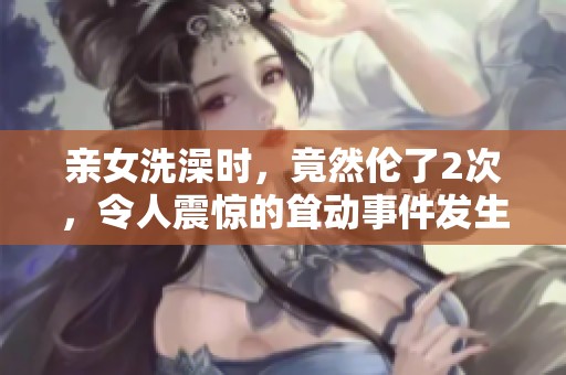 亲女洗澡时，竟然伦了2次，令人震惊的耸动事件发生了