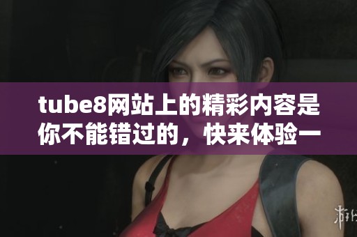 tube8网站上的精彩内容是你不能错过的，快来体验一番吧！