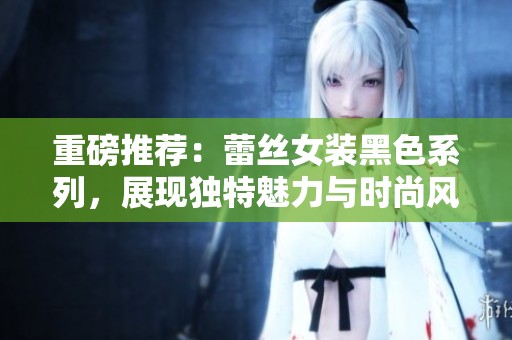 重磅推荐：蕾丝女装黑色系列，展现独特魅力与时尚风格