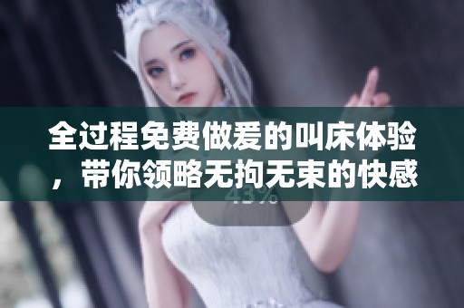 全过程免费做爰的叫床体验，带你领略无拘无束的快感