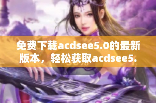 免费下载acdsee5.0的最新版本，轻松获取acdsee5.0完美体验！