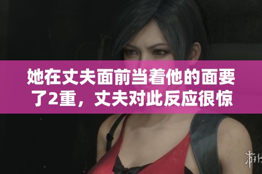 她在丈夫面前当着他的面要了2重，丈夫对此反应很惊讶。
