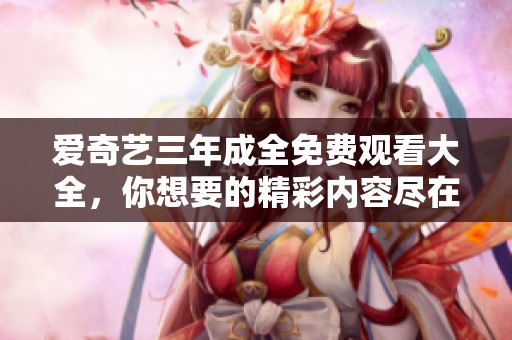 爱奇艺三年成全免费观看大全，你想要的精彩内容尽在这里。