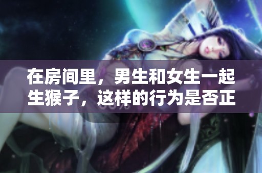 在房间里，男生和女生一起生猴子，这样的行为是否正常呢？