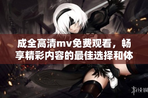 成全高清mv免费观看，畅享精彩内容的最佳选择和体验