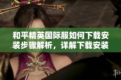 和平精英国际服如何下载安装步骤解析，详解下载安装方法与注意事项