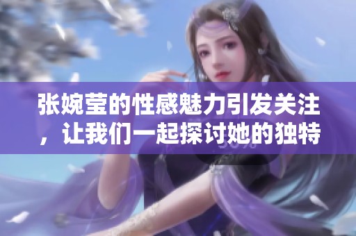 张婉莹的性感魅力引发关注，让我们一起探讨她的独特风采和影响力