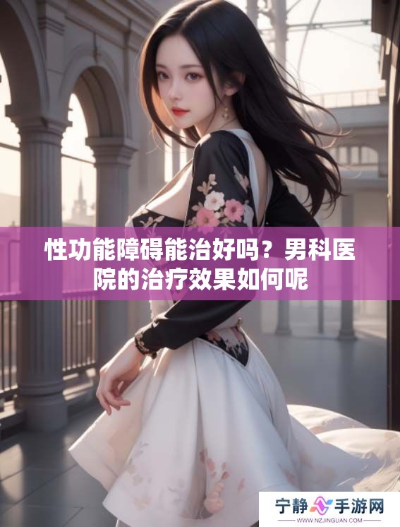 性功能障碍能治好吗？男科医院的治疗效果如何呢