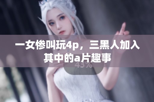 一女惨叫玩4p，三黑人加入其中的**趣事