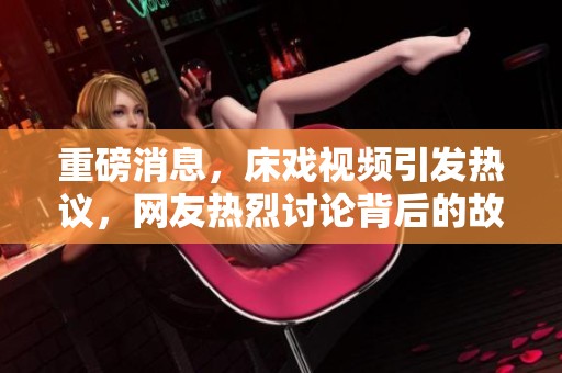 重磅消息，床戏视频引发热议，网友热烈讨论背后的故事与影响