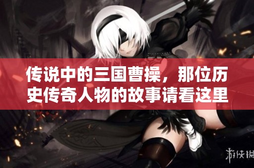 传说中的三国曹操，那位历史传奇人物的故事请看这里