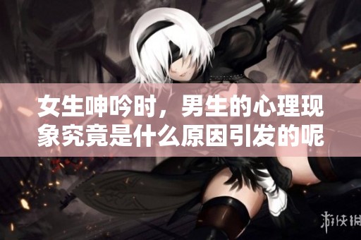 女生呻吟时，男生的心理现象究竟是什么原因引发的呢