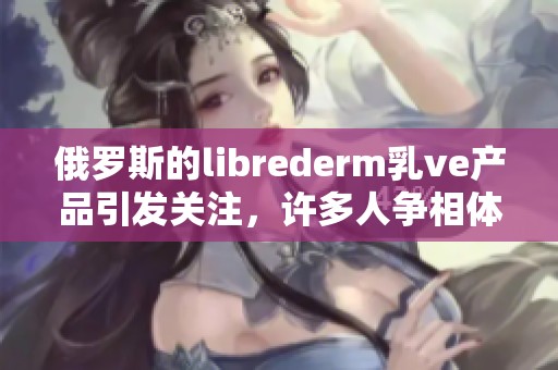 俄罗斯的librederm乳ve产品引发关注，许多人争相体验其效果