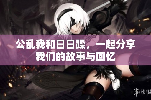 公乱我和**躁，一起分享我们的故事与回忆