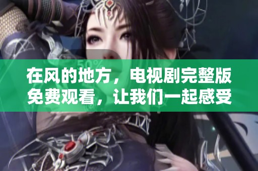 在风的地方，电视剧完整版免费观看，让我们一起感受那份独特的魅力吧
