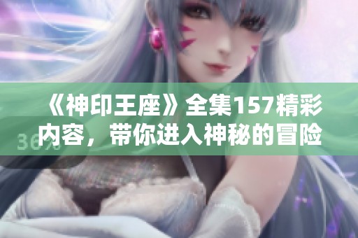《神印王座》全集157精彩内容，带你进入神秘的冒险世界！