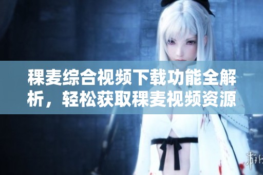稞麦综合视频下载功能全解析，轻松获取稞麦视频资源的方法分享