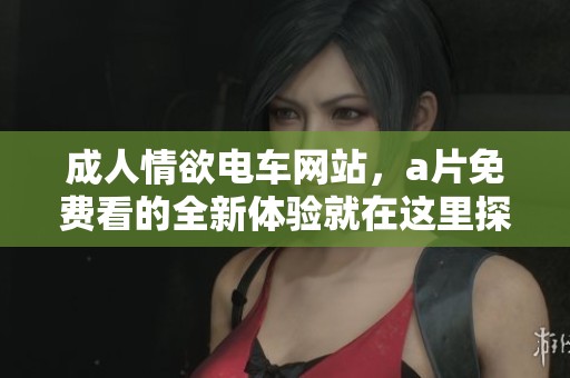 **情欲电车网站，**免费看的全新体验就在这里探寻！