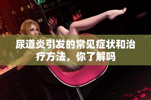 尿道炎引发的常见症状和治疗方法，你了解吗
