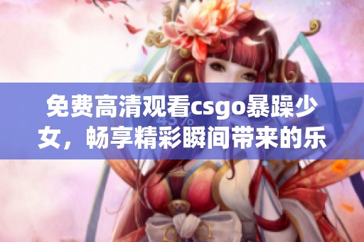 免费高清观看csgo暴躁少女，畅享精彩瞬间带来的乐趣