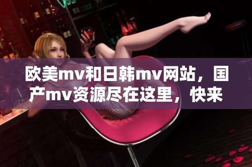 欧美mv和日韩mv网站，国产mv资源尽在这里，快来探索吧！