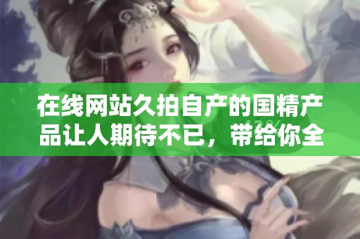 在线网站久拍自产的国精产品让人期待不已，带给你全新体验！
