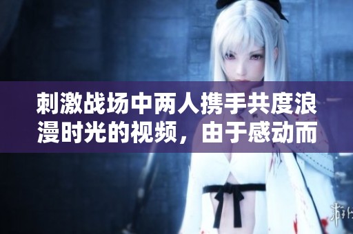 刺激战场中两人携手共度浪漫时光的视频，由于感动而引发的情感共鸣！