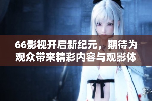 66影视开启新纪元，期待为观众带来精彩内容与观影体验
