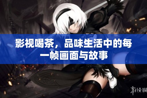 影视喝茶，品味生活中的每一帧画面与故事