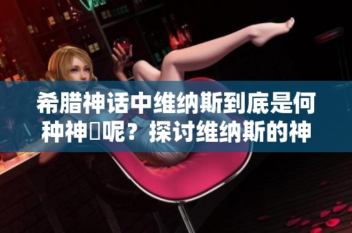 希腊神话中维纳斯到底是何种神祇呢？探讨维纳斯的神话地位与意义。