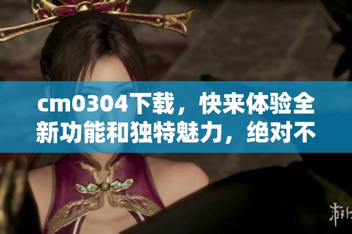 cm0304下载，快来体验全新功能和独特魅力，绝对不容错过的选择！