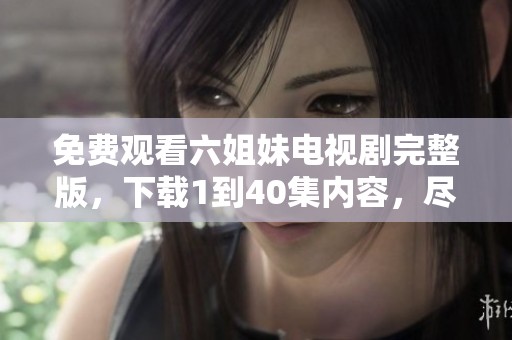 免费观看六姐妹电视剧完整版，下载1到40集内容，尽情享受精彩剧情！