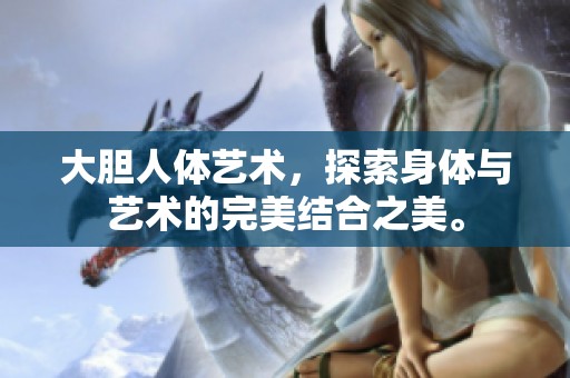 大胆人体艺术，探索身体与艺术的完美结合之美。