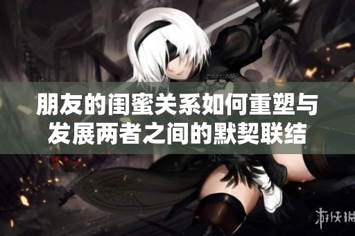 朋友的闺蜜关系如何重塑与发展两者之间的默契联结