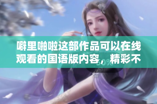 噼里啪啦这部作品可以在线观看的国语版内容，精彩不容错过！