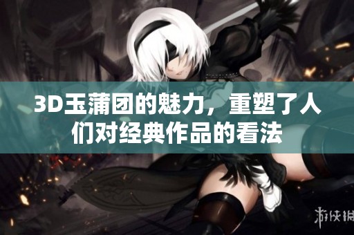 3D玉蒲团的魅力，重塑了人们对经典作品的看法