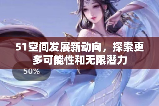 51空间发展新动向，探索更多可能性和无限潜力