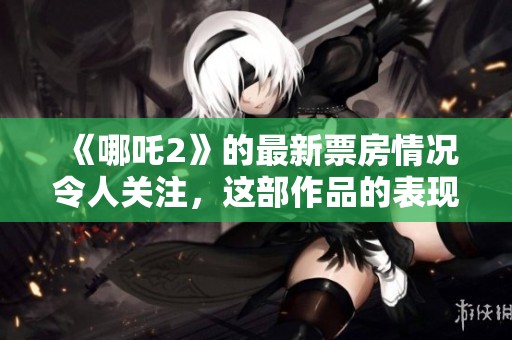 《哪吒2》的最新票房情况令人关注，这部作品的表现引发了讨论与期待